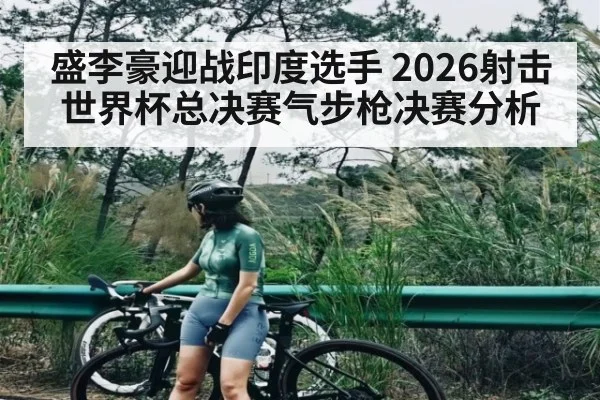 盛李豪迎战印度选手 2026射击世界杯总决赛气步枪决赛分析
